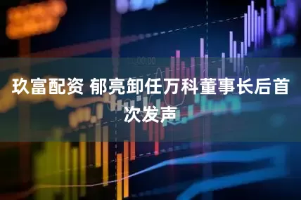 玖富配资 郁亮卸任万科董事长后首次发声