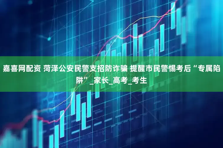 嘉喜网配资 菏泽公安民警支招防诈骗 提醒市民警惕考后“专属陷阱”_家长_高考_考生