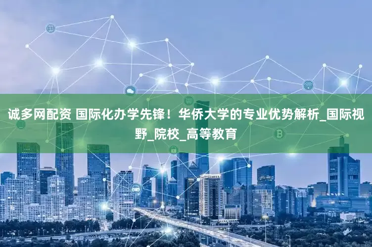 诚多网配资 国际化办学先锋！华侨大学的专业优势解析_国际视野_院校_高等教育