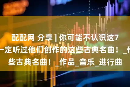 配配网 分享 | 你可能不认识这7位作曲家，但你一定听过他们创作的这些古典名曲！_作品_音乐_进行曲
