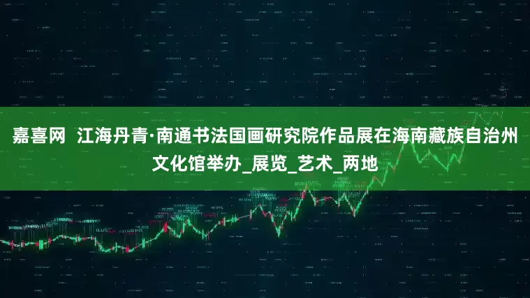 嘉喜网  江海丹青·南通书法国画研究院作品展在海南藏族自治州文化馆举办_展览_艺术_两地