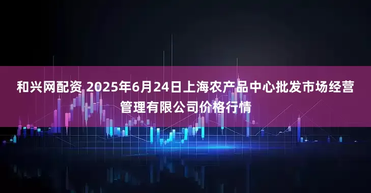 和兴网配资 2025年6月24日上海农产品中心批发市场经营管理有限公司价格行情
