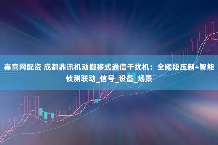 嘉喜网配资 成都鼎讯机动搬移式通信干扰机：全频段压制+智能侦测联动_信号_设备_场景