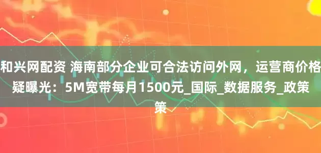 和兴网配资 海南部分企业可合法访问外网，运营商价格疑曝光：5M宽带每月1500元_国际_数据服务_政策