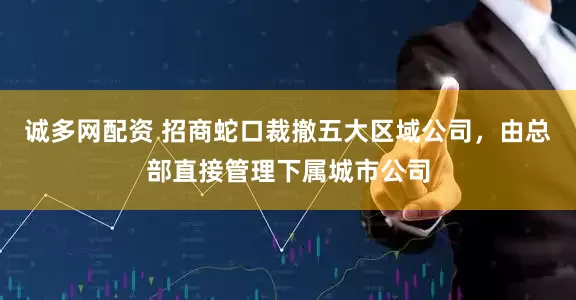 诚多网配资 招商蛇口裁撤五大区域公司，由总部直接管理下属城市公司
