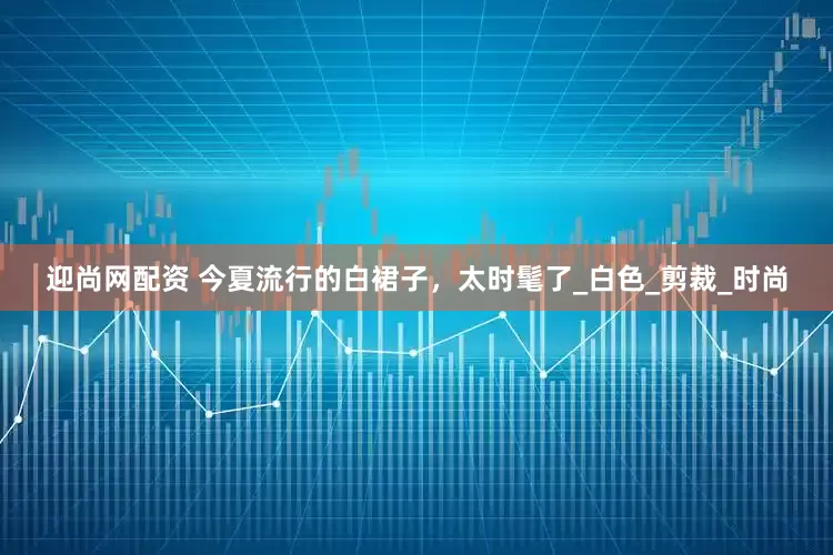 迎尚网配资 今夏流行的白裙子，太时髦了_白色_剪裁_时尚