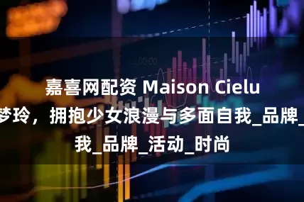 嘉喜网配资 Maison Cielune携手易梦玲，拥抱少女浪漫与多面自我_品牌_活动_时尚