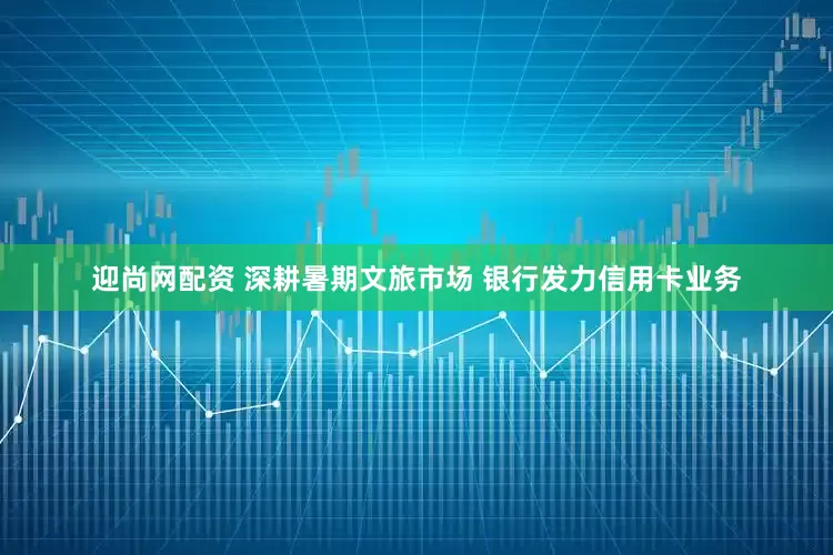 迎尚网配资 深耕暑期文旅市场 银行发力信用卡业务