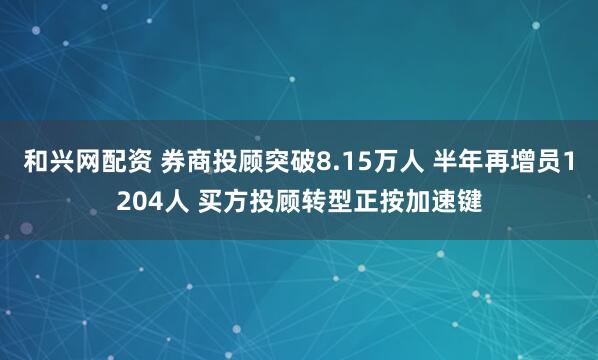 和兴网配资 券商投顾突破8.15万人 半年再增员1204人 买方投顾转型正按加速键