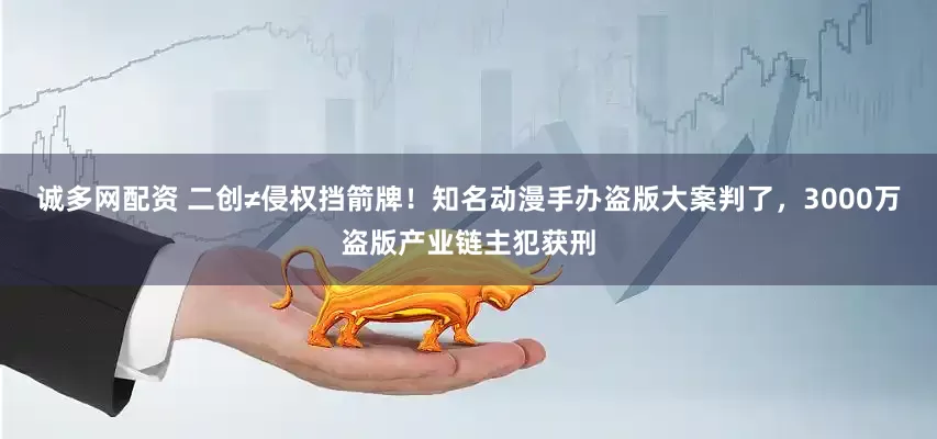 诚多网配资 二创≠侵权挡箭牌！知名动漫手办盗版大案判了，3000万盗版产业链主犯获刑
