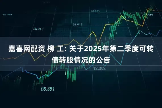 嘉喜网配资 柳 工: 关于2025年第二季度可转债转股情况的公告