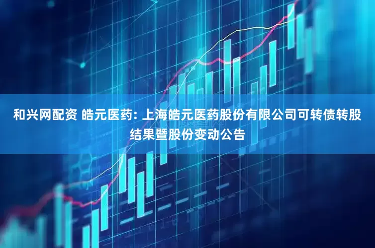 和兴网配资 皓元医药: 上海皓元医药股份有限公司可转债转股结果暨股份变动公告