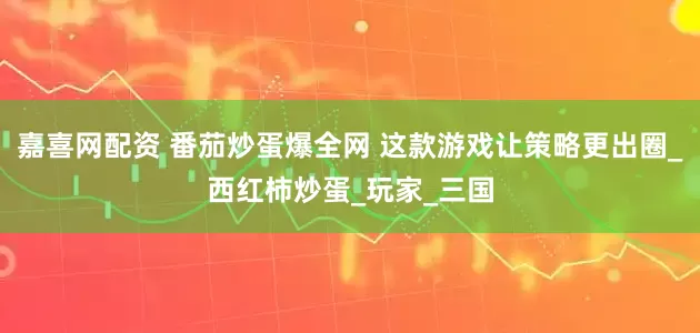 嘉喜网配资 番茄炒蛋爆全网 这款游戏让策略更出圈_西红柿炒蛋_玩家_三国