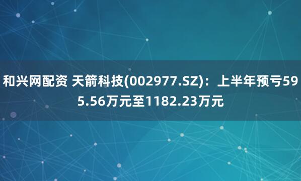 和兴网配资 天箭科技(002977.SZ)：上半年预亏595.56万元至1182.23万元