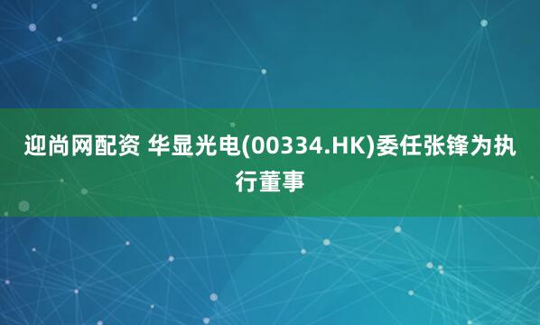 迎尚网配资 华显光电(00334.HK)委任张锋为执行董事