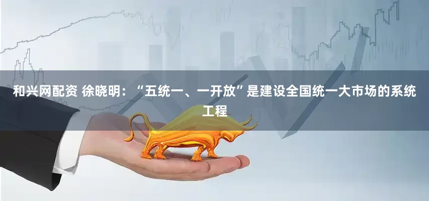 和兴网配资 徐晓明：“五统一、一开放”是建设全国统一大市场的系统工程