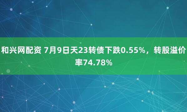 和兴网配资 7月9日天23转债下跌0.55%，转股溢价率74.78%