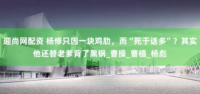 迎尚网配资 杨修只因一块鸡肋，而“死于话多”？其实他还替老爹背了黑锅_曹操_曹植_杨彪