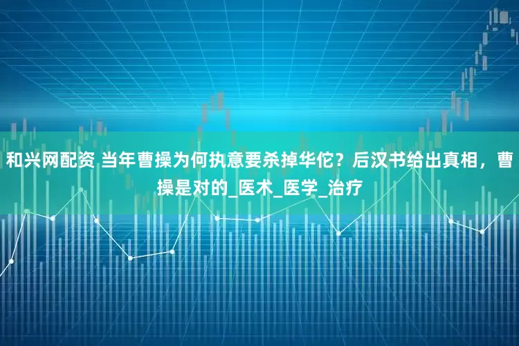 和兴网配资 当年曹操为何执意要杀掉华佗？后汉书给出真相，曹操是对的_医术_医学_治疗
