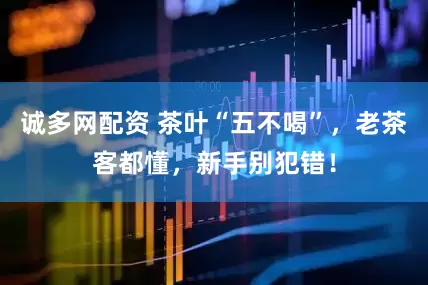 诚多网配资 茶叶“五不喝”，老茶客都懂，新手别犯错！