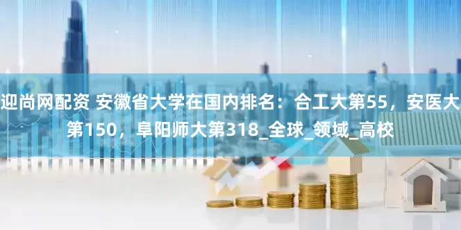 迎尚网配资 安徽省大学在国内排名：合工大第55，安医大第150，阜阳师大第318_全球_领域_高校
