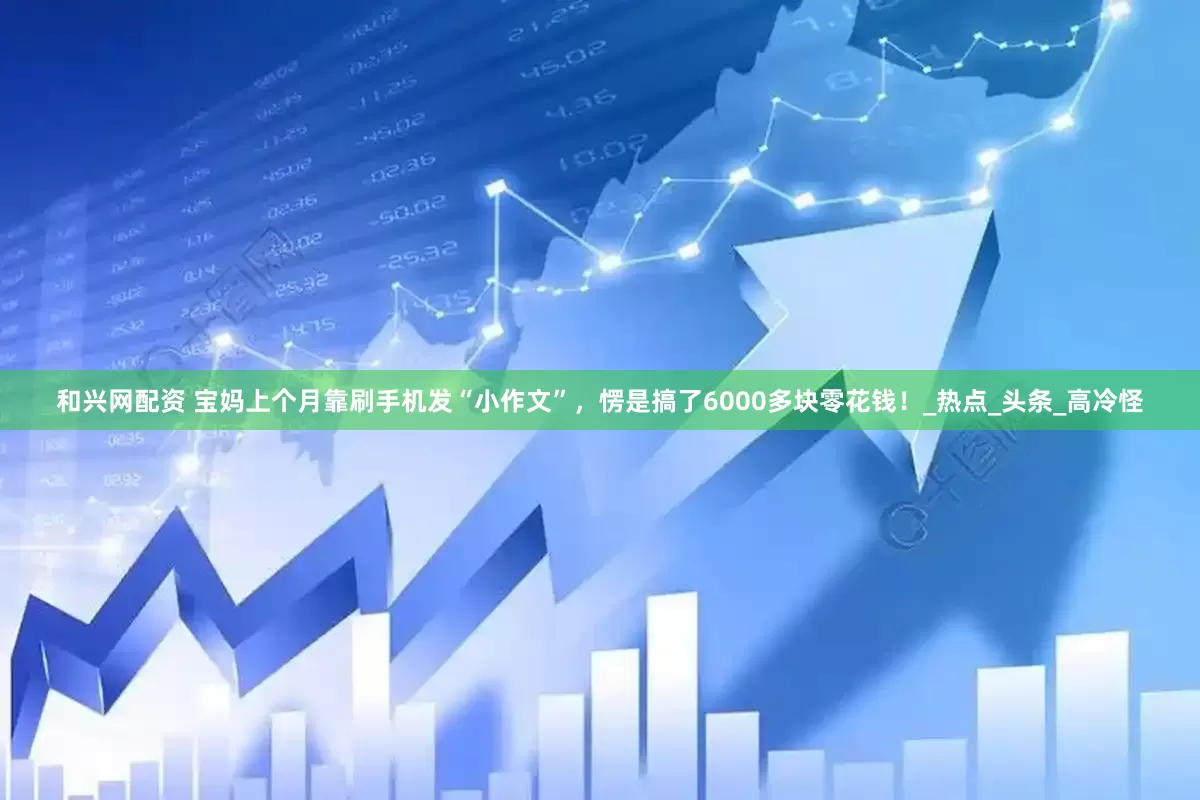 和兴网配资 宝妈上个月靠刷手机发“小作文”，愣是搞了6000多块零花钱！_热点_头条_高冷怪