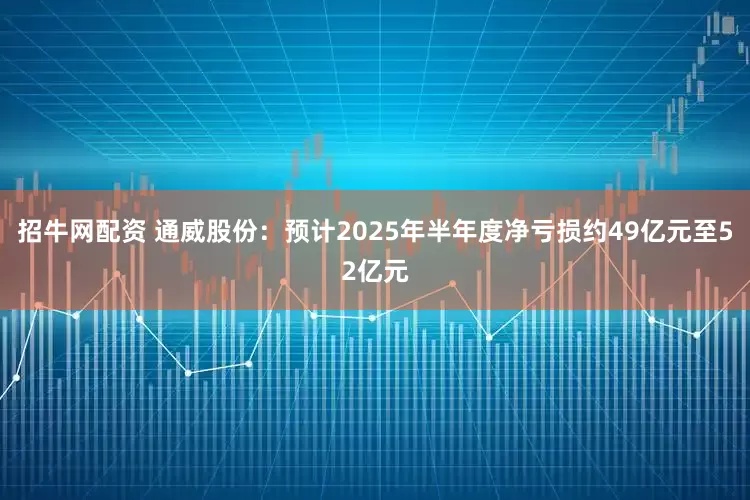 招牛网配资 通威股份：预计2025年半年度净亏损约49亿元至52亿元