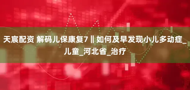 天宸配资 解码儿保康复7‖如何及早发现小儿多动症_儿童_河北省_治疗