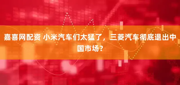 嘉喜网配资 小米汽车们太猛了，三菱汽车彻底退出中国市场？