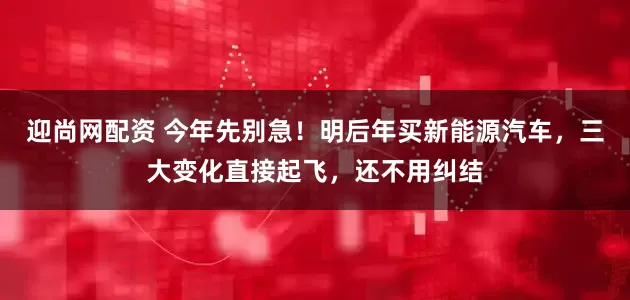 迎尚网配资 今年先别急！明后年买新能源汽车，三大变化直接起飞，还不用纠结