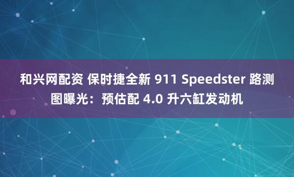 和兴网配资 保时捷全新 911 Speedster 路测图曝光：预估配 4.0 升六缸发动机