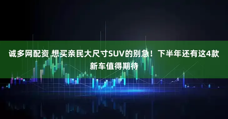 诚多网配资 想买亲民大尺寸SUV的别急！下半年还有这4款新车值得期待
