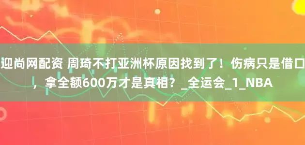 迎尚网配资 周琦不打亚洲杯原因找到了！伤病只是借口，拿全额600万才是真相？_全运会_1_NBA
