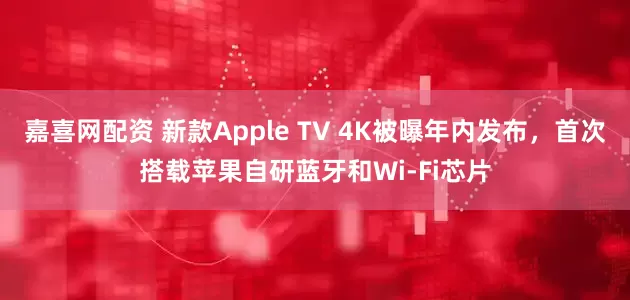 嘉喜网配资 新款Apple TV 4K被曝年内发布，首次搭载苹果自研蓝牙和Wi-Fi芯片