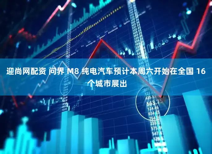 迎尚网配资 问界 M8 纯电汽车预计本周六开始在全国 16 个城市展出