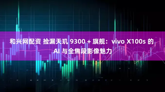 和兴网配资 捡漏天玑 9300 + 旗舰：vivo X100s 的 AI 与全焦段影像魅力