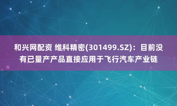和兴网配资 维科精密(301499.SZ)：目前没有已量产产品直接应用于飞行汽车产业链